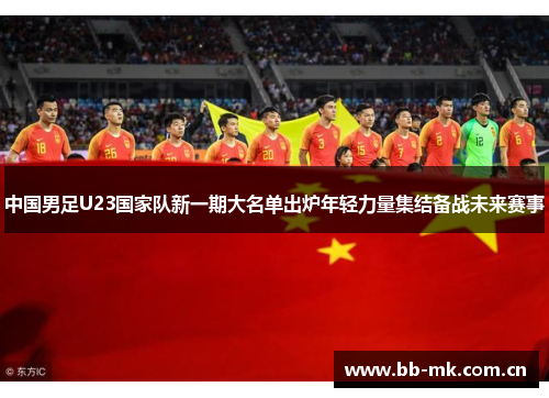 中国男足U23国家队新一期大名单出炉年轻力量集结备战未来赛事 中国男足U23国家队新一期大名单出炉年轻力量集结备战未来赛事